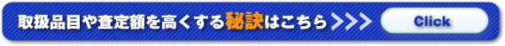 取扱品目や査定額を高くする秘訣はこちら